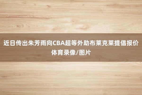 近日传出朱芳雨向CBA超等外助布莱克莱提倡报价体育录像/图片