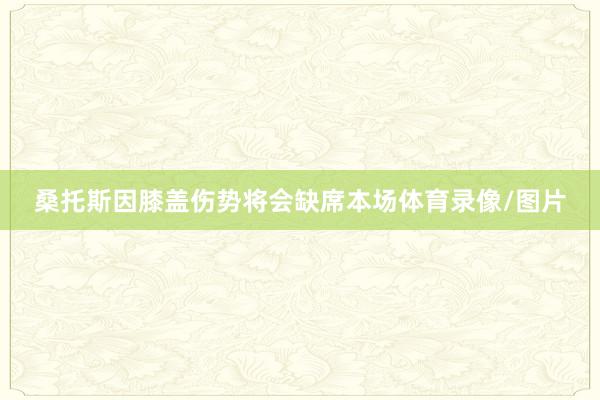 桑托斯因膝盖伤势将会缺席本场体育录像/图片