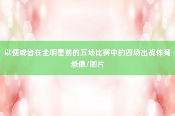 以便或者在全明星前的五场比赛中的四场出战体育录像/图片