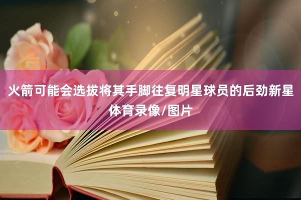 火箭可能会选拔将其手脚往复明星球员的后劲新星体育录像/图片