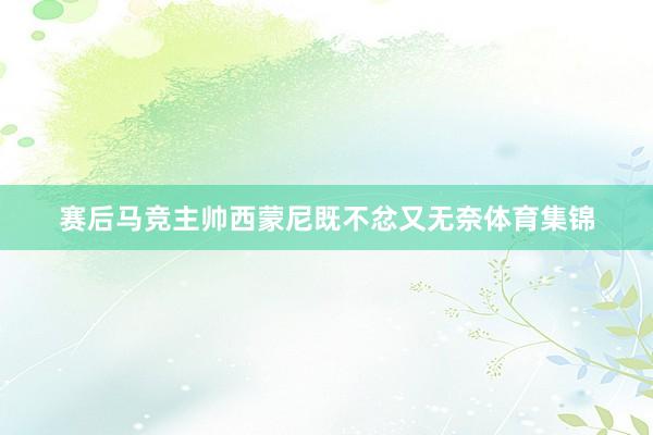 赛后马竞主帅西蒙尼既不忿又无奈体育集锦