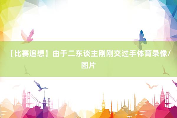 【比赛追想】由于二东谈主刚刚交过手体育录像/图片