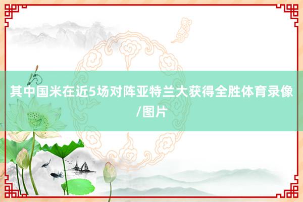 其中国米在近5场对阵亚特兰大获得全胜体育录像/图片