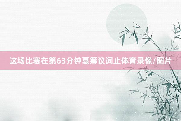 这场比赛在第63分钟戛筹议词止体育录像/图片