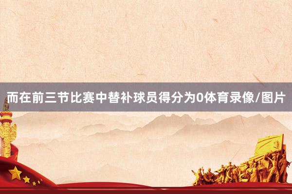 而在前三节比赛中替补球员得分为0体育录像/图片