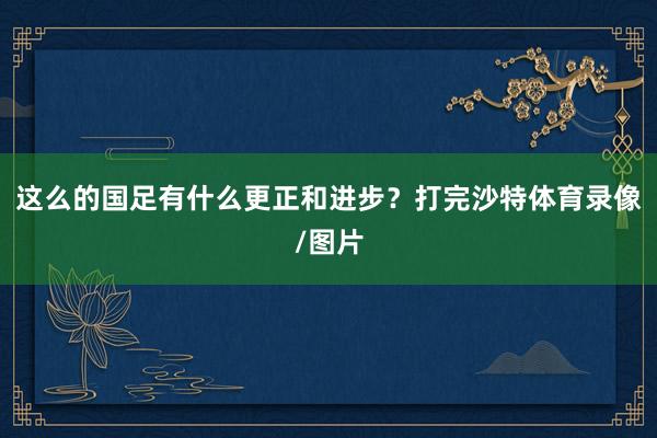 这么的国足有什么更正和进步？打完沙特体育录像/图片