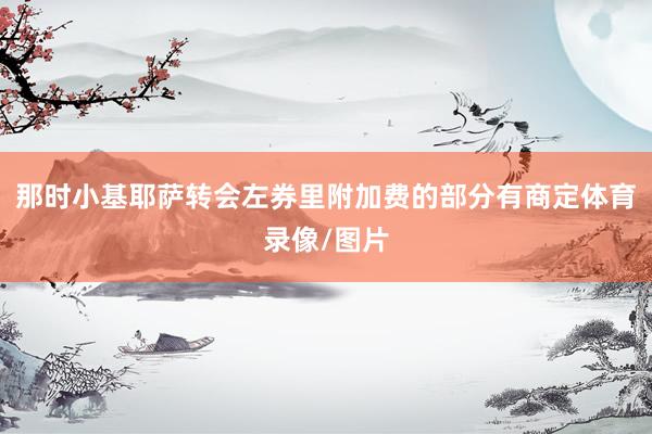 那时小基耶萨转会左券里附加费的部分有商定体育录像/图片