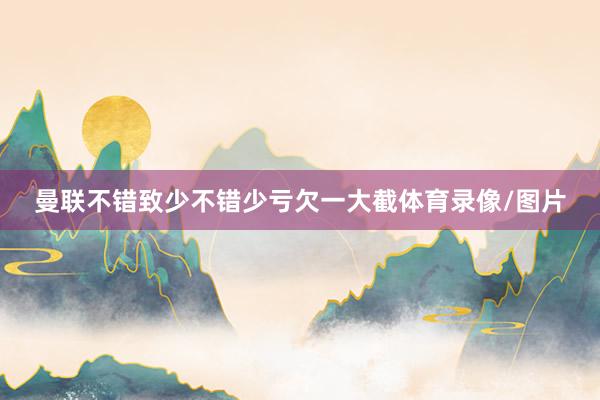 曼联不错致少不错少亏欠一大截体育录像/图片