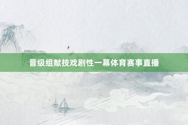 晋级组献技戏剧性一幕体育赛事直播