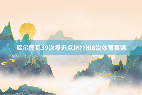 库尔图瓦39次靠近点球扑出8次体育集锦