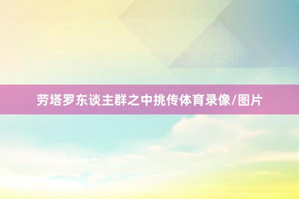 劳塔罗东谈主群之中挑传体育录像/图片