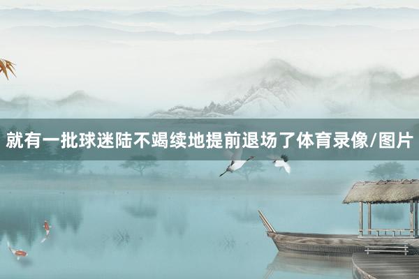 就有一批球迷陆不竭续地提前退场了体育录像/图片