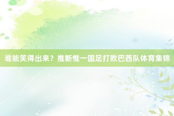 谁能笑得出来？推断惟一国足打败巴西队体育集锦