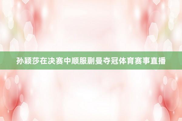 孙颖莎在决赛中顺服蒯曼夺冠体育赛事直播