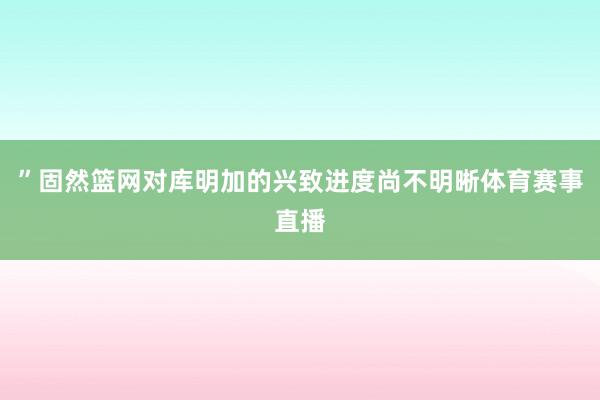 ”固然篮网对库明加的兴致进度尚不明晰体育赛事直播