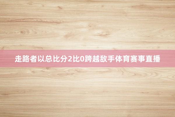走路者以总比分2比0跨越敌手体育赛事直播