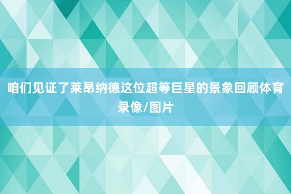 咱们见证了莱昂纳德这位超等巨星的景象回顾体育录像/图片