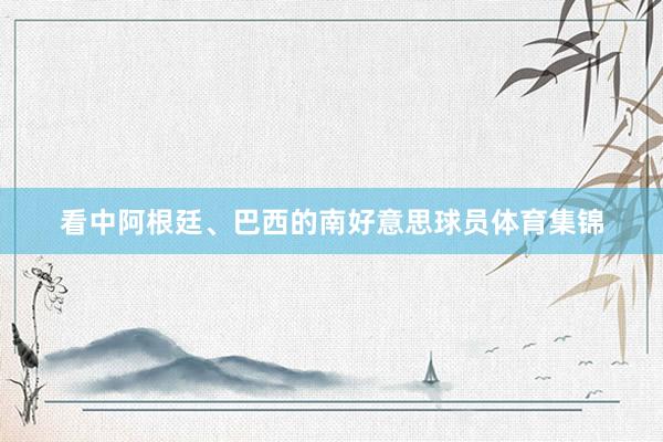 看中阿根廷、巴西的南好意思球员体育集锦