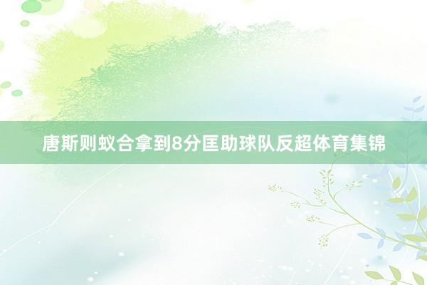 唐斯则蚁合拿到8分匡助球队反超体育集锦