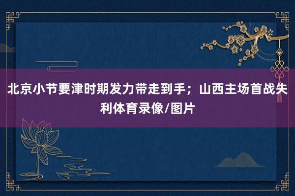 北京小节要津时期发力带走到手；山西主场首战失利体育录像/图片
