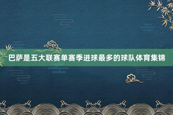 巴萨是五大联赛单赛季进球最多的球队体育集锦