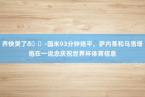 齐快哭了😭国米93分钟绝平，萨内蒂和马洛塔抱在一说念庆祝世界杯体育信息