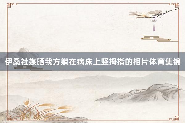 伊桑社媒晒我方躺在病床上竖拇指的相片体育集锦