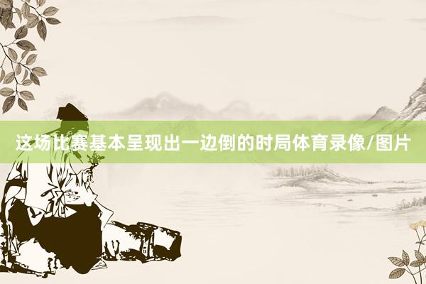 这场比赛基本呈现出一边倒的时局体育录像/图片