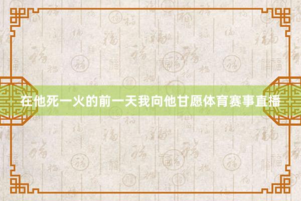 在他死一火的前一天我向他甘愿体育赛事直播