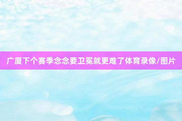 广厦下个赛季念念要卫冕就更难了体育录像/图片