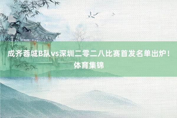 成齐蓉城B队vs深圳二零二八比赛首发名单出炉！体育集锦