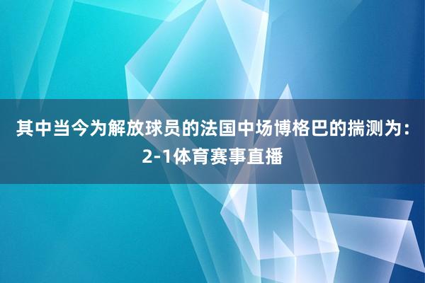 其中当今为解放球员的法国中场博格巴的揣测为：2-1体育赛事直播