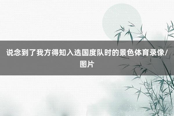 说念到了我方得知入选国度队时的景色体育录像/图片