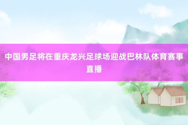 中国男足将在重庆龙兴足球场迎战巴林队体育赛事直播