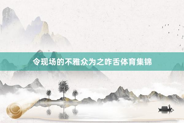 令现场的不雅众为之咋舌体育集锦