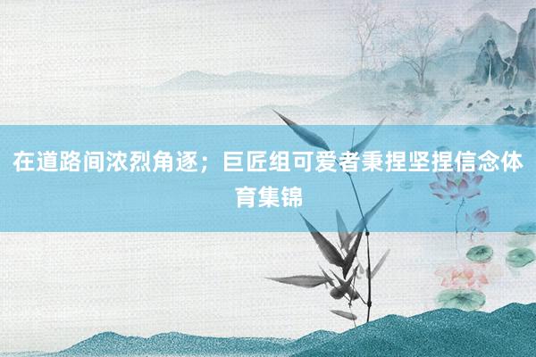 在道路间浓烈角逐；巨匠组可爱者秉捏坚捏信念体育集锦