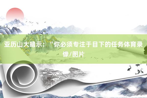 亚历山大暗示：“你必须专注于目下的任务体育录像/图片