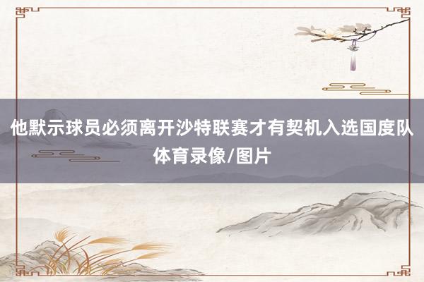 他默示球员必须离开沙特联赛才有契机入选国度队体育录像/图片