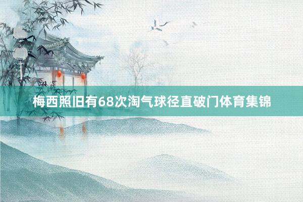 梅西照旧有68次淘气球径直破门体育集锦