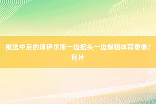 被选中后的博伊尔斯一边摇头一边爆粗体育录像/图片