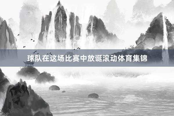 球队在这场比赛中放诞滚动体育集锦