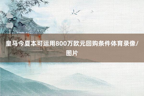 皇马今夏本可运用800万欧元回购条件体育录像/图片