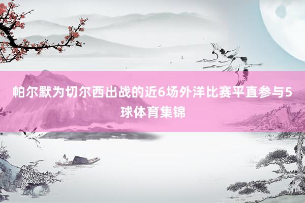 帕尔默为切尔西出战的近6场外洋比赛平直参与5球体育集锦