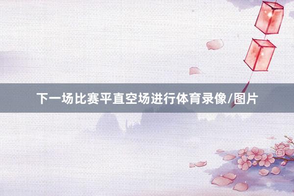 下一场比赛平直空场进行体育录像/图片