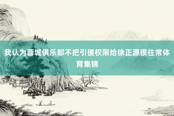 我认为蓉城俱乐部不把引援权限给徐正源很往常体育集锦