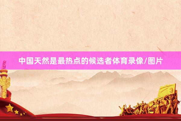 中国天然是最热点的候选者体育录像/图片