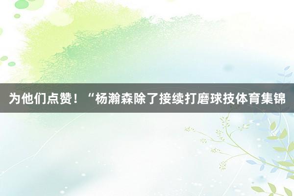 为他们点赞!“杨瀚森除了接续打磨球技体育集锦
