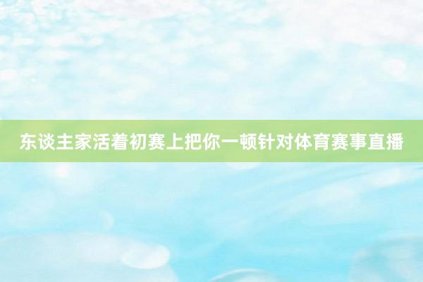 东谈主家活着初赛上把你一顿针对体育赛事直播