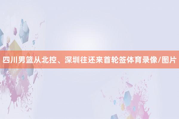 四川男篮从北控、深圳往还来首轮签体育录像/图片