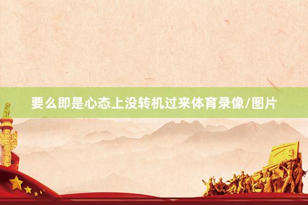 要么即是心态上没转机过来体育录像/图片